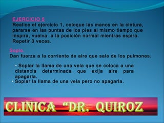EJERCICIO 5
 Realice el ejercicio 1, coloque las manos en la cintura,
 pararse en las puntas de los pies al mismo tiempo que
 inspira, vuelva a la posición normal mientras espira.
 Repetir 3 veces.

Soplo.
Dan fuerza a la corriente de aire que sale de los pulmones.

  • Soplar la llama de una vela que se coloca a una
  distancia determinada que exija aire para
  apagarla.
• Soplar la llama de una vela pero no apagarla.
 