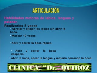 Habilidades motoras de labios, lenguas y
paladar.
Realizarlos 5 veces
   • Apretar y aflojar los labios sin abrir la
   boca.
   • Mascar 10 veces.

   • Abrir y cerrar la boca rápido.


   •  Abrir y      cerrar   la   boca
   despacio.
  • Abrir la boca, sacar la lengua y meterla cerrando la boca.
 