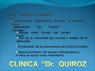 ESTE TRABAJO CONSISTE
EN:
 •Coordinación respiratoria durante la emisión
 vocal.
 •Eliminación     de     “vicios”
 vocales.
    Ataque vocal brusco del sonido
    vocal.
    Uso de la intensidad por encima o debajo de la
    adecuada.
   Forzamiento de la musculatura del cuello al hablar.

   Desconocimiento del manejo diafragmático y
   la falta de apoyo vocal respiratorio.
 