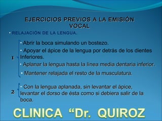 EJERCICIOS PREVIOS A LA EMISIÓN
                  VOCAL
• RELAJACIÓN DE LA LENGUA .

    • Abrir la boca simulando un bostezo.
    • Apoyar el ápice de la lengua por detrás de los dientes
1   Inferiores.
    • Aplanar la lengua hasta la línea media dentaria inferior.

    • Mantener relajada el resto de la musculatura.

    • Con la lengua aplanada, sin levantar el ápice,
2   levantar el dorso de ésta como si debiera salir de la
    boca.
 