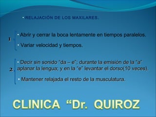 • RELAJACIÓN DE LOS MAXILARES .



    • Abrir y cerrar la boca lentamente en tiempos paralelos.
1
    • Variar velocidad y tiempos.


    • Decir sin sonido “da – e”; durante la emisión de la “a”
2   aplanar la lengua; y en la “e” levantar el dorso(10 veces).

    • Mantener relajada el resto de la musculatura.
 