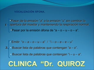 VOCALIZACIÓN ÁFONA .


    •Pasar de la emisión “a” a la emisión “u” sin cambiar la
1   apertura del maxilar y manteniendo la respiración normal.
                                                       normal
    •Pasar por la emisión áfona de “a – o – u – o – a”.


    • Emitir “o – a – o – u – a” / “i – o – e – e – u”

2   • Buscar lista de palabras que contengan “a – o”.

    • Buscar lista de palabras que contengan “i – u – a”.
 