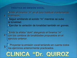 PRÁCTICA DE EMISIÓN VOCAL .

    •Emitir el fonema “m” en el tono habitual manteniendo
1   la emisión.
       emisión
    •Seguir emitiendo el sonido “m” mientras se sube
    la tonalidad.
    •Ejercitar la variación de tonalidad también en graves.

    •Emitir la sílaba “dom” alargando el fonema “m”
2   con los cambios de tonalidades propuestos en el
    ejercicio anterior.

    • Proyectar la emisión vocal teniendo en cuenta todos
3   los ejercicios anteriormente practicados.
 