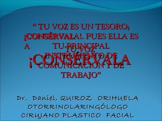 “ TU VOZ ES UN TESORO;
 ¡CONSÉRVALA!. PUES ELLA ES
 ¡CONSÉRVAL
 A      TU TU VOZ
           PRINCIPAL
      INSTRUMENTO DE
  ¡CONSÉRVALA
     COMUNICACIÓN Y DE
          TRABAJO”

Dr. Daniel, QUIROZ ORIHUELA
   OTORRINOLARINGÓLOGO
 CIRUJANO PLASTICO FACIAL
 