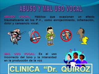 ABUSO     VOCAL:     Hábitos  que   ocasionan    un   efecto
traumatizante en los P.V., como enrojecimiento, inflamación,
dolor y cansancio vocal.




MAL USO VOCAL: Es el uso
incorrecto del tono y la intensidad
en la producción de la voz
 