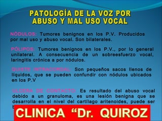 NÓDULOS: Tumores benignos en los P.V. Producidos
por mal uso y abuso vocal. Son bilaterales.

PÓLIPOS: Tumores benignos en los P.V., por lo general
unilateral. A consecuencia de un sobreesfuerzo vocal,
laringitis crónica a por nódulos.

QUISTE INTRACORDAL: Son pequeños sacos llenos de
líquidos, que se pueden confundir con nódulos ubicados
en los P.V

ULCERA DE CONTACTO: Es resultado del abuso vocal
debido a un granuloma, es una lesión benigna que se
desarrolla en el nivel del cartílago aritenoides, puede ser
bilateral o unilateral
 
