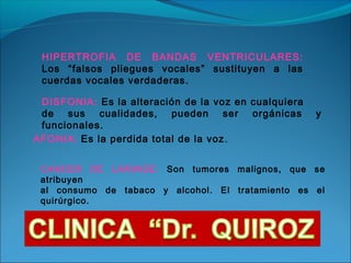 HIPERTROFIA DE BANDAS VENTRICULARES:
 Los “falsos pliegues vocales” sustituyen a las
 cuerdas vocales verdaderas.

 DISFONIA: Es la alteración de la voz en cualquiera
 de sus cualidades, pueden ser orgánicas              y
 funcionales.
AFONIA: Es la perdida total de la voz .


 CANCER DE LARINGE: Son tumores malignos, que se
 atribuyen
 al consumo de tabaco y alcohol. El tratamiento es el
 quirúrgico.
 