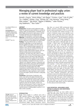 Managing player load in professional rugby union:
a review of current knowledge and practices
Kenneth L Quarrie,1
Martin Raftery,2
Josh Blackie,3
Christian J Cook,4
Colin W Fuller,5
Tim J Gabbett,6
Andrew J Gray,7
Nicholas Gill,8
Liam Hennessy,9
Simon Kemp,10
Mike Lambert,11
Rob Nichol,3
Stephen D Mellalieu,12
Julien Piscione,13
Jörg Stadelmann,14
Ross Tucker2,15
For numbered afﬁliations see
end of article.
Correspondence to
Dr Kenneth L Quarrie, Senior
Scientist, New Zealand Rugby,
100 Molesworth Street,
Wellington 6140, New
Zealand; ken.quarrie@nzrugby.
co.nz
Accepted 11 July 2016
To cite: Quarrie KL,
Raftery M, Blackie J, et al.
Br J Sports Med Published
Online First: [please include
Day Month Year]
doi:10.1136/bjsports-2016-
096191
ABSTRACT
Background The loads to which professional rugby
players are subjected has been identiﬁed as a concern by
coaches, players and administrators. In November 2014,
World Rugby commissioned an expert group to identify
the physical demands and non-physical load issues
associated with participation in professional rugby.
Objective To describe the current state of knowledge
about the loads encountered by professional rugby players
and the implications for their physical and mental health.
Findings The group deﬁned ‘load’ as it relates to
professional rugby players as the total stressors and
demands applied to the players. In the 2013–2014
seasons, 40% of professional players appeared in 20
matches or more, and 5% of players appeared in 30
matches or more. Matches account for ∼5–11% of
exposure to rugby-related activities (matches, team and
individual training sessions) during professional
competitions. The match injury rate is about 27 times
higher than that in training. The working group surmised
that players entering a new level of play, players with
unresolved previous injuries, players who are relatively
older and players who are subjected to rapid increases in
load are probably at increased risk of injury. A mix of
‘objective’ and ‘subjective’ measures in conjunction with
effective communication among team staff and between
staff and players was held to be the best approach to
monitoring and managing player loads. While
comprehensive monitoring holds promise for individually
addressing player loads, it brings with it ethical and legal
responsibilities that rugby organisations need to address
to ensure that players’ personal information is adequately
protected.
Conclusions Administrators, broadcasters, team
owners, team staff and the players themselves have
important roles in balancing the desire to have the ‘best
players’ on the ﬁeld with the ongoing health of players.
In contrast, the coaching, ﬁtness and medical staff exert
signiﬁcant control over the activities, duration and
intensity of training sessions. If load is a major risk factor
for injury, then managing training loads should be an
important element in enabling players to perform in a ﬁt
state as often as possible.
INTRODUCTION
Rugby Union (rugby) is a collision sport with a
high reported incidence of training and match
injuries.1
According to World Rugby’s website,2
there are currently 120 countries afﬁliated to World
Rugby with ∼7 million players worldwide; the
International Rugby Players Association reports
that there are around 4000 professional players
(Blackie, personal communication, 2015). Rugby
became openly professional in 1995, an occurrence
that was associated with marked increases in the
number of physical contact events typically occur-
ring per match at the elite level of the sport and
the body mass and physical performance character-
istics of elite players.3
The development, expansion
and popularity of professional competitions have
resulted in an extension of the playing season for
many elite rugby players. Although rugby was trad-
itionally a ‘winter sport’, the professional rugby
season now lasts up to 10 months with players
potentially able to play in more than 30 matches
per season. Since elite-level players are regularly
required to play for different teams across multiple
competitions, they often have very limited time
available following the end of one competition to
recover and attempt to improve their level of con-
ditioning before beginning their next competition.4
Concerns have been expressed by administrators,
managers, coaches, medical teams and players and
their representative associations about the increas-
ing loads that players face and the consequent
implications for injury, ill-health and potential long-
term sequelae.5 6
Given these concerns, the meas-
urement of load and monitoring of players
responses to those loads has become increasingly
prioritised within elite rugby. In November 2014,
World Rugby convened an ‘expert group’ meeting
of coaches, rugby administrators, player representa-
tives, sports medicine practitioners and sports
scientists to discuss the physical demands and non-
physical load issues associated with participation in
professional rugby. This paper, which resulted from
that meeting, describes the current state of knowl-
edge with respect to the typical loads encountered
by professional rugby players and the implications
for their physical and mental health.
LOAD DEFINITION—MEASURING LOADS
APPLIED TO ATHLETES AND MONITORING
ATHLETE RESPONSES
‘Workload’ and ‘load’ are terms widely used in
rugby and other sports. There has been a lack of
consistency regarding deﬁnition and use, in particu-
lar with respect to whether the term ‘load’ relates
to the measurement of external stressors applied to
an individual or to the monitoring of an indivi-
dual’s physiological and psychological responses to
those stressors.
Quarrie KL, et al. Br J Sports Med 2016;0:1–8. doi:10.1136/bjsports-2016-096191 1
Review
 
