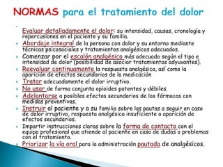 
Evaluar detalladamente el dolor: su intensidad, causas, cronología y
repercusiones en el paciente y su familia.
 Abordaje integral de la persona con dolor y su entorno mediante
técnicas psicosociales y tratamientos analgésicos adecuados.
 Comenzar por el escalón analgésico más adecuado según el tipo e
intensidad de dolor (posibilidad de asociar tratamientos adyuvantes).
 Reevaluar continuamente la respuesta analgésica, así como la
aparición de efectos secundarios de la medicación
 Tratar adecuadamente el dolor irruptivo.
 No usar de forma conjunta opioides potentes y débiles.
 Adelantarse a posibles efectos secundarios de los fármacos con
medidas preventivas.
 Instruir al paciente y a su familia sobre las pautas a seguir en caso
de dolor irruptivo, respuesta analgésica insuficiente o aparición de
efectos secundarios.
 Impartir instrucciones claras sobre la forma de contacto con el
equipo profesional que atiende al paciente en caso de dudas o problemas
con el tratamiento.
 Priorizar la vía oral para la administración pautada de analgésicos.
 