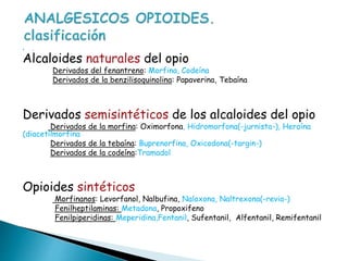  .
Alcaloides naturales del opio
Derivados del fenantreno: Morfina, Codeína
Derivados de la benzilisoquinolina: Papaverina, Tebaína
Derivados semisintéticos de los alcaloides del opio
Derivados de la morfina: Oximorfona, Hidromorfona(-jurnista-), Heroína
(diacetilmorfina
Derivados de la tebaína: Buprenorfina, Oxicodona(-targin-)
Derivados de la codeína:Tramadol
Opioides sintéticos
Morfinanos: Levorfanol, Nalbufina, Naloxona, Naltrexona(-revia-)
Fenilheptilaminas: Metadona, Propoxifeno
Fenilpiperidinas: Meperidina,Fentanil, Sufentanil, Alfentanil, Remifentanil
 