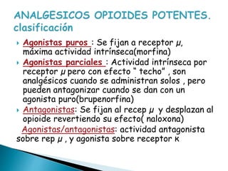  Agonistas puros : Se fijan a receptor µ,
máxima actividad intrínseca(morfina)
 Agonistas parciales : Actividad intrínseca por
receptor µ pero con efecto “ techo” , son
analgésicos cuando se administran solos , pero
pueden antagonizar cuando se dan con un
agonista puro(brupenorfina)
 Antagonistas: Se fijan al recep µ y desplazan al
opioide revertiendo su efecto( naloxona)
Agonistas/antagonistas: actividad antagonista
sobre rep µ , y agonista sobre receptor ĸ
 