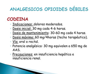 CODEINA
◦ Indicaciones: dolores moderados.
◦ Dosis inicial: 30 mg cada 4-6 horas.
◦ Dosis de mantenimiento: 30-60 mg cada 4 horas.
◦ Dosis máxima: 60 mg/4horas (techo terapéutico).
◦ Vía: oral o rectal.
◦ Potencia analgésica: 30 mg equivalen a 650 mg de
AAS.
◦ Precauciones: en insuficiencia hepática e
insuficiencia renal.
 