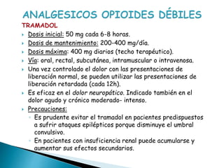 TRAMADOL
 Dosis inicial: 50 mg cada 6-8 horas.
 Dosis de mantenimiento: 200-400 mg/día.
 Dosis máxima: 400 mg diarios (techo terapéutico).
 Vía: oral, rectal, subcutánea, intramuscular o intravenosa.
 Una vez controlado el dolor con las presentaciones de
liberación normal, se pueden utilizar las presentaciones de
liberación retardada (cada 12h).
 Es eficaz en el dolor neuropático. Indicado también en el
dolor agudo y crónico moderado- intenso.
 Precauciones:
◦ Es prudente evitar el tramadol en pacientes predispuestos
a sufrir ataques epilépticos porque disminuye el umbral
convulsivo.
◦ En pacientes con insuficiencia renal puede acumularse y
aumentar sus efectos secundarios.
 