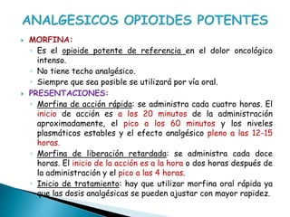  MORFINA:
◦ Es el opioide potente de referencia en el dolor oncológico
intenso.
◦ No tiene techo analgésico.
◦ Siempre que sea posible se utilizará por vía oral.
 PRESENTACIONES:
◦ Morfina de acción rápida: se administra cada cuatro horas. El
inicio de acción es a los 20 minutos de la administración
aproximadamente, el pico a los 60 minutos y los niveles
plasmáticos estables y el efecto analgésico pleno a las 12-15
horas.
◦ Morfina de liberación retardada: se administra cada doce
horas. El inicio de la acción es a la hora o dos horas después de
la administración y el pico a las 4 horas.
◦ Inicio de tratamiento: hay que utilizar morfina oral rápida ya
que las dosis analgésicas se pueden ajustar con mayor rapidez.
 