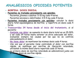  MORFINA. DOSIS INICIAL
 Pacientes no tratados previamente con opioides.
◦ Pacientes jóvenes o adultos: 5-10 mg cada 4 horas.
◦ Pacientes ancianos o debilitados: 2,5-5 mg cada 4 horas.
 Pacientes tratados previamente con opioides: calcular la dosis
diaria total equianalgésica de morfina y repartirla en dosis cada 4
horas.
 Transcurridas 24 horas desde el inicio del tratamiento, si el
paciente:
◦ Continúa con dolor: se aumenta la dosis diaria total en un 25-50%
y así cada 24 horas hasta obtener un alivio adecuado del dolor,
evaluando siempre las causas por las que no se controla
adecuadamente el dolor.
◦ No tiene dolor: se mantienen las mismas dosis cada 4 horas.
◦ Una vez que el paciente tiene controlado el dolor con morfina
rápida, se sustituye por morfina de liberación retardada,
utilizando la misma dosis diaria repartida cada 12 horas.
◦ La primera dosis de morfina retardada se administrará junto con
la última dosis de morfina rápida.
 