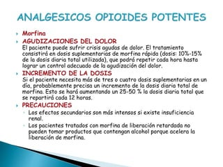  Morfina
 AGUDIZACIONES DEL DOLOR
El paciente puede sufrir crisis agudas de dolor. El tratamiento
consistirá en dosis suplementarias de morfina rápida (dosis: 10%-15%
de la dosis diaria total utilizada), que podrá repetir cada hora hasta
lograr un control adecuado de la agudización del dolor.
 INCREMENTO DE LA DOSIS
Si el paciente necesita más de tres o cuatro dosis suplementarias en un
día, probablemente precisa un incremento de la dosis diaria total de
morfina. Esto se hará aumentando un 25-50 % la dosis diaria total que
se repartirá cada 12 horas.
 PRECAUCIONES
◦ Los efectos secundarios son más intensos si existe insuficiencia
renal.
◦ Los pacientes tratados con morfina de liberación retardada no
pueden tomar productos que contengan alcohol porque acelera la
liberación de morfina.
 