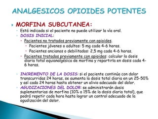  MORFINA SUBCUTANEA:
◦ Está indicada si el paciente no puede utilizar la vía oral.
◦ DOSIS INICIAL:
 Pacientes no tratados previamente con opioides.
 Pacientes jóvenes o adultos: 5 mg cada 4-6 horas.
 Pacientes ancianos o debilitados: 2,5 mg cada 4-6 horas.
 Pacientes tratados previamente con opioides: calcular la dosis
diaria total equianalgésica de morfina y repartirla en dosis cada 4-
6 horas.
◦ INCREMENTO DE LA DOSIS: si el paciente continúa con dolor
transcurridas 24 horas, se aumenta la dosis total diaria en un 25-50%
y así cada 24 horas hasta obtener un alivio adecuado del dolor.
◦ AGUDIZACIONES DEL DOLOR: se administrarán dosis
suplementarias de morfina (10% a 15% de la dosis diaria total), que
podrá repetir cada hora hasta lograr un control adecuado de la
agudización del dolor.
 