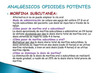  MORFINA SUBCUTANEA:
◦ Alternativa si no se puede emplear la vía oral.
◦ Modo de administración: se coloca una aguja del calibre 27 G en el
tejido subcutáneo del paciente. Las dosis se inyectan a través de la
aguja.
◦ ¿Cómo pasar de morfina oral a subcutánea?
La dosis aproximada de morfina subcutánea a administrar en 24 horas
se obtiene dividiendo por dos la dosis diaria total de morfina oral. La
dosis obtenida se reparte cada 4-6 horas.
◦ ¿Cómo pasar de morfina subcutánea a oral?
Multiplicar por dos la dosis diaria total de morfina subcutánea, la
dosis obtenida se repartirá en dos dosis (cada 12 horas) si se utiliza
morfina retardada, o bien en seis dosis (cada 4 horas) si se utiliza
morfina rápida.
◦ ¿Cómo se disminuye la dosis de morfina?
La disminución de la dosis de morfina oral o subcutánea se realizará
de modo gradual, a razón de un 25% de la dosis diaria total previa de
morfina.
 