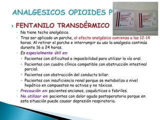  FENTANILO TRANSDÉRMICO
◦ No tiene techo analgésico.
◦ Tras ser aplicado un parche, el efecto analgésico comienza a las 12-14
horas. Al retirar el parche e interrumpir su uso la analgesia continúa
durante 16 a 24 horas.
◦ Es especialmente útil en:
 Pacientes con dificultad o imposibilidad para utilizar la vía oral.
 Pacientes con cuadro clínico compatible con obstrucción intestinal
parcial.
 Pacientes con obstrucción del conducto biliar.
 Pacientes con insuficiencia renal porque se metaboliza a nivel
hepático en compuestos no activos y no tóxicos.
◦ Precaución en: pacientes ancianos, caquécticos o febriles.
◦ No utilizar en: pacientes con dolor agudo postoperatorio porque en
esta situación puede causar depresión respiratoria.
 