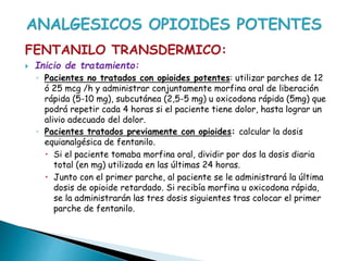 FENTANILO TRANSDERMICO:
 Inicio de tratamiento:
◦ Pacientes no tratados con opioides potentes: utilizar parches de 12
ó 25 mcg /h y administrar conjuntamente morfina oral de liberación
rápida (5-10 mg), subcutánea (2,5-5 mg) u oxicodona rápida (5mg) que
podrá repetir cada 4 horas si el paciente tiene dolor, hasta lograr un
alivio adecuado del dolor.
◦ Pacientes tratados previamente con opioides: calcular la dosis
equianalgésica de fentanilo.
 Si el paciente tomaba morfina oral, dividir por dos la dosis diaria
total (en mg) utilizada en las últimas 24 horas.
 Junto con el primer parche, al paciente se le administrará la última
dosis de opioide retardado. Si recibía morfina u oxicodona rápida,
se la administrarán las tres dosis siguientes tras colocar el primer
parche de fentanilo.
 