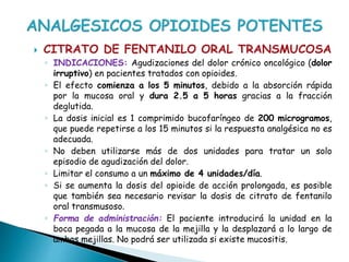  CITRATO DE FENTANILO ORAL TRANSMUCOSA
◦ INDICACIONES: Agudizaciones del dolor crónico oncológico (dolor
irruptivo) en pacientes tratados con opioides.
◦ El efecto comienza a los 5 minutos, debido a la absorción rápida
por la mucosa oral y dura 2.5 a 5 horas gracias a la fracción
deglutida.
◦ La dosis inicial es 1 comprimido bucofaríngeo de 200 microgramos,
que puede repetirse a los 15 minutos si la respuesta analgésica no es
adecuada.
◦ No deben utilizarse más de dos unidades para tratar un solo
episodio de agudización del dolor.
◦ Limitar el consumo a un máximo de 4 unidades/día.
◦ Si se aumenta la dosis del opioide de acción prolongada, es posible
que también sea necesario revisar la dosis de citrato de fentanilo
oral transmusoso.
◦ Forma de administración: El paciente introducirá la unidad en la
boca pegada a la mucosa de la mejilla y la desplazará a lo largo de
ambas mejillas. No podrá ser utilizada si existe mucositis.
 