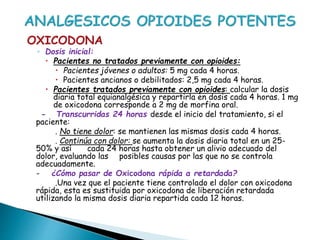 OXICODONA
◦ Dosis inicial:
 Pacientes no tratados previamente con opioides:
 Pacientes jóvenes o adultos: 5 mg cada 4 horas.
 Pacientes ancianos o debilitados: 2,5 mg cada 4 horas.
 Pacientes tratados previamente con opioides: calcular la dosis
diaria total equianalgésica y repartirla en dosis cada 4 horas. 1 mg
de oxicodona corresponde a 2 mg de morfina oral.
- Transcurridas 24 horas desde el inicio del tratamiento, si el
paciente:
. No tiene dolor: se mantienen las mismas dosis cada 4 horas.
. Continúa con dolor: se aumenta la dosis diaria total en un 25-
50% y así cada 24 horas hasta obtener un alivio adecuado del
dolor, evaluando las posibles causas por las que no se controla
adecuadamente.
- ¿Cómo pasar de Oxicodona rápida a retardada?
.Una vez que el paciente tiene controlado el dolor con oxicodona
rápida, esta es sustituida por oxicodona de liberación retardada
utilizando la misma dosis diaria repartida cada 12 horas.
 