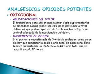  OXICODONA:
◦ AGUDIZACIONES DEL DOLOR:
El tratamiento consiste en administrar dosis suplementarias
de oxicodona rápida (dosis: 10-15% de la dosis diaria total
utilizada), que podrá repetir cada 1-2 horas hasta lograr un
control adecuado de la agudización del dolor.
◦ INCREMENTO DE DOSIS:
Si el paciente necesita más de 3-4 dosis suplementarias en un
día hay que aumentar la dosis diaria total de oxicodona. Esto
se hará aumentando un 25-50% la dosis diaria total que se
repartirá cada 12 horas.
 