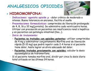  HIDROMORFONA:
◦ Indicaciones: agonista opioide µ -dolor crónico de moderado a
intenso. Buena tolerancia en ancianos, facilita el sueño
◦ Presentaciones farmacéuticas: comprimidos de liberación prolongada
de 4, 8, 16 y 32 mg(jurnista). Se administra cada veinticuatro horas.
Utilizar con precaución en pacientes con insuficiencia renal o hepática
y en pacientes con patología intestinal (íleo...).
◦ Inicio de tratamiento:
 Pacientes no tratados con opioides potentes: utilizar comprimidos
de 4 mg y administrar conjuntamente Morfina oral de liberación
rápida (5-10 mg) que podrá repetir cada 2-4 horas si el paciente
tiene dolor, hasta lograr un alivio adecuado del dolor.
 Pacientes tratados previamente con opioides: calcular la dosis
equianalgésica de hidromorfona.
◦ Si el paciente tomaba morfina oral, dividir por cinco la dosis diaria
total utilizada en las últimas 24 horas.
 
