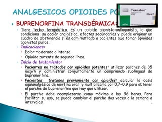  BUPRENORFINA TRANSDÉRMICA:
◦ Tiene techo terapéutico. Es un opioide agonista-antagonista, lo que
condiciona su acción analgésica, efectos secundarios y puede originar un
cuadro de abstinencia si es administrado a pacientes que toman opioides
agonistas puros.
◦ Indicaciones:
 Dolor moderado o intenso.
 Opioide potente de segunda línea.
◦ Inicio de tratamiento:
 Pacientes no tratados con opioides potentes: utilizar parches de 35
mcg/h y administrar conjuntamente un comprimido sublingual de
buprenorfina.
 Pacientes tratados previamente con opioides: calcular la dosis
equianalgésica de morfina oral y multiplicarla por 0,7-0,9 para obtener
el parche de buprenorfina que hay que utilizar.
 El parche debe reemplazarse como máximo a las 96 horas. Para
facilitar su uso, se puede cambiar el parche dos veces a la semana a
intervalos .
 
