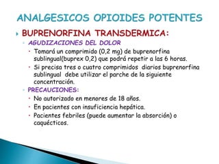  BUPRENORFINA TRANSDERMICA:
◦ AGUDIZACIONES DEL DOLOR
 Tomará un comprimido (0,2 mg) de buprenorfina
sublingual(buprex 0,2) que podrá repetir a las 6 horas.
 Si precisa tres o cuatro comprimidos diarios buprenorfina
sublingual debe utilizar el parche de la siguiente
concentración.
◦ PRECAUCIONES:
 No autorizado en menores de 18 años.
 En pacientes con insuficiencia hepática.
 Pacientes febriles (puede aumentar la absorción) o
caquécticos.
 