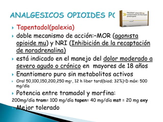  Tapentadol(palexia)
 doble mecanismo de acción:–MOR (agonista
opioide mu) y NRI (Inhibición de la recaptación
de noradrenalina)
 está indicado en el manejo del dolor moderado a
severo agudo o crónico en mayores de 18 años
 Enantiomero puro sin metabolitos activos
 Oral 50,100,150,200,250 mg•, 12 h liber tard(biod; 32%)•D máx: 500
mg/día
 Potencia entre tramadol y morfina:
200mg/día tram= 100 mg/día tapen= 40 mg/día mst = 20 mg oxy
 Mejor tolerado
 