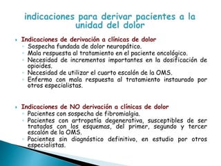  Indicaciones de derivación a clínicas de dolor
◦ Sospecha fundada de dolor neuropático.
◦ Mala respuesta al tratamiento en el paciente oncológico.
◦ Necesidad de incrementos importantes en la dosificación de
opioides.
◦ Necesidad de utilizar el cuarto escalón de la OMS.
◦ Enfermo con mala respuesta al tratamiento instaurado por
otros especialistas.
 Indicaciones de NO derivación a clínicas de dolor
◦ Pacientes con sospecha de fibromialgia.
◦ Pacientes con artropatía degenerativa, susceptibles de ser
tratados con los esquemas, del primer, segundo y tercer
escalón de la OMS.
◦ Pacientes sin diagnóstico definitivo, en estudio por otros
especialistas.
 