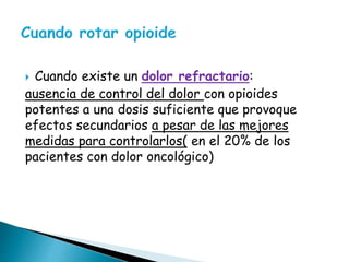  Cuando existe un dolor refractario:
ausencia de control del dolor con opioides
potentes a una dosis suficiente que provoque
efectos secundarios a pesar de las mejores
medidas para controlarlos( en el 20% de los
pacientes con dolor oncológico)
 