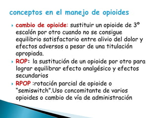  cambio de opioide: sustituir un opioide de 3º
escalón por otro cuando no se consigue
equilibrio satisfactorio entre alivio del dolor y
efectos adversos a pesar de una titulación
apropiada.
 ROP: la sustitución de un opioide por otro para
lograr equilibrar efecto analgésico y efectos
secundarios
 RPOP :rotación parcial de opioide o
“semiswitch”.Uso concomitante de varios
opioides o cambio de vía de administración
 