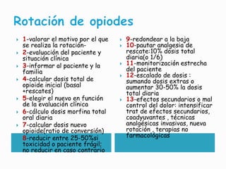  1-valorar el motivo por el que
se realiza la rotación-
 2-evaluación del paciente y
situación clínica
 3-informar al paciente y la
familia
 4-calcular dosis total de
opioide inicial (basal
+rescates)
 5-elegir el nuevo en función
de la evaluación clínica
 6-cálculo dosis morfina total
oral diaria
 7-calcular dosis nuevo
opioide(ratio de conversión)
 8-reducir entre 25-50%si
toxicidad o paciente frágil;
no reducir en caso contrario
 9-redondear a la baja
 10-pautar analgesia de
rescate:10% dosis total
diaria(o 1/6)
 11-monitorización estrecha
del paciente
 12-escalado de dosis :
sumando dosis extras o
aumentar 30-50% la dosis
total diaria
 13-efectos secundarios o mal
control del dolor: intensificar
trat de efectos secundarios,
coadyuvantes , técnicas
analgésicas invasivas, nueva
rotación , terapias no
farmacológicas
 