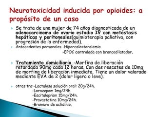  Se trata de una mujer de 74 años diagnosticada de un
adenocarcinoma de ovario estadio IV con metástasis
hepáticas y peritoneales(quimioterapia paliativa, con
progresión de la enfermedad).
 Antecedentes personales -Hipercolesterolemia.
-EPOC controlada con broncodilatador.
 Tratamiento domiciliario -Morfina de liberación
retardada 90mg cada 12 horas. Con dos rescates de 10mg
de morfina de liberación inmediata. Tiene un dolor valorado
mediante EVA de 2 (dolor ligero o leve).
 otros tra:-Lactulosa solución oral: 20g/24h.
-Lorazepam 1mg/24h.
-Escitalopram 15mg/24h.
-Pravastatina 10mg/24h.
-Bromuro de aclidinio.
 