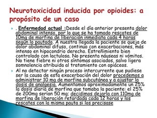  . Enfermedad actual :Desde el día anterior presenta dolor
abdominal intenso, por lo que se ha tomado rescates de
10mg de morfina de liberación inmediata cada 4 horas
según lo pautado. A nuestra llegada la paciente se queja de
dolor abdominal difuso, continuo con exacerbaciones, más
intenso en hipocondrio derecho. Estreñimiento bien
controlado con lactulosa. No presenta náuseas ni vómitos.
No tiene fiebre ni otros síntomas asociados, salvo ligera
somnolencia atribuida al tratamiento con opiáceos.
 Al no detectar ningún proceso intercurrente que pudiese
ser la causa de esta exacerbación del dolor procedemos a
administrar 10 mg de morfina subcutánea y a ajustar la
dosis de analgesia. Aumentamos aproximadamente un 25%
la dosis diaria de morfina que tomaba la paciente: el 25%
de 200mg serían 50 mg; decidimos dejarla con 110mg de
morfina de liberación retardada cada 12 horas y los
rescates con la misma pauta si los precisase
 