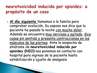  Al día siguiente llamamos a la familia para
comprobar evolución. Su esposo nos dice que la
paciente ha pasado la noche con mucho dolor.
Además se encuentra muy nerviosa y agitada, dice
cosas sin sentido y presenta contracciones en los
músculos de las piernas. Ante la sospecha de
síndrome de neurotoxicidad inducido por
opioides (NIO) nos ponemos en contacto con
hospital para ingreso de la paciente hasta
estabilización y ajuste de analgesia
 