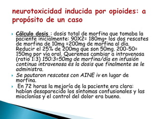  Cálculo dosis : dosis total de morfina que tomaba la
paciente inicialmente: 90X2= 180mg+ los dos rescates
de morfina de 10mg =200mg de morfina al día.
Reducir el 25% de 200mg que son 50mg. 200-50=
150mg por vía oral. Queremos cambiar a intravenosa
(ratio 1:3) 150:3=50mg de morfina/día en infusión
continua intravenosa es la dosis que finalmente se le
administra.
 Se pautaron rescates con AINE iv en lugar de
morfina.
 En 72 horas la mejoría de la paciente era clara:
habían desaparecido los síntomas confusionales y las
mioclonías y el control del dolor era bueno.
 