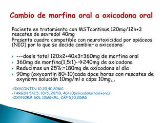 Paciente en tratamiento con MSTcontinus 120mg/12h+3
rescates de sevredol 40mg
Presenta cuadro compatible con neurotoxicidad por opiáceos
(NIO) por lo que se decide cambiar a oxicodona:
 ---dosis total 120x2+40x3=360mg de morfina oral
 360mg de morfina(1,5:1)-240mg de oxicodona
 Reducimos un 25%:=180mg de oxicodona al día
 90mg (oxycontin 80+10)cada doce horas con rescates de
oxynorm solución 10mg/ml o cáps 10mg,,,
-OXYCONTIN 10,20,40,80MG
-TARGIN 5/2.5, 10/5, 20/10, 40/20(oxicodona/naloxona)
-OXYNORM SOL 10MG/ML, CÁP 5,10,20MG
 