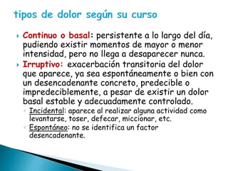  Continuo o basal: persistente a lo largo del día,
pudiendo existir momentos de mayor o menor
intensidad, pero no llega a desaparecer nunca.
 Irruptivo: exacerbación transitoria del dolor
que aparece, ya sea espontáneamente o bien con
un desencadenante concreto, predecible o
impredeciblemente, a pesar de existir un dolor
basal estable y adecuadamente controlado.
◦ Incidental: aparece al realizar alguna actividad como
levantarse, toser, defecar, miccionar, etc.
◦ Espontáneo: no se identifica un factor
desencadenante.
 