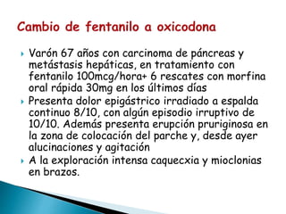  Varón 67 años con carcinoma de páncreas y
metástasis hepáticas, en tratamiento con
fentanilo 100mcg/hora+ 6 rescates con morfina
oral rápida 30mg en los últimos días
 Presenta dolor epigástrico irradiado a espalda
continuo 8/10, con algún episodio irruptivo de
10/10. Además presenta erupción pruriginosa en
la zona de colocación del parche y, desde ayer
alucinaciones y agitación
 A la exploración intensa caquecxia y mioclonias
en brazos.
 
