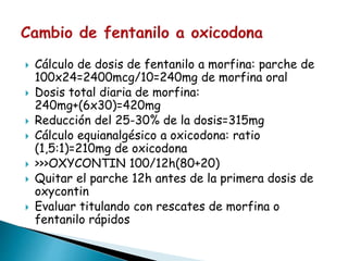  Cálculo de dosis de fentanilo a morfina: parche de
100x24=2400mcg/10=240mg de morfina oral
 Dosis total diaria de morfina:
240mg+(6x30)=420mg
 Reducción del 25-30% de la dosis=315mg
 Cálculo equianalgésico a oxicodona: ratio
(1,5:1)=210mg de oxicodona
 >>>OXYCONTIN 100/12h(80+20)
 Quitar el parche 12h antes de la primera dosis de
oxycontin
 Evaluar titulando con rescates de morfina o
fentanilo rápidos
 