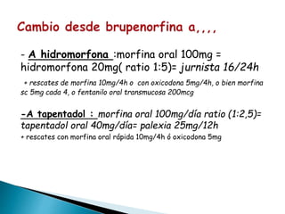 - A hidromorfona :morfina oral 100mg =
hidromorfona 20mg( ratio 1:5)= jurnista 16/24h
+ rescates de morfina 10mg/4h o con oxicodona 5mg/4h, o bien morfina
sc 5mg cada 4, o fentanilo oral transmucosa 200mcg
-A tapentadol : morfina oral 100mg/día ratio (1:2,5)=
tapentadol oral 40mg/día= palexia 25mg/12h
+ rescates con morfina oral rápida 10mg/4h ó oxicodona 5mg
 