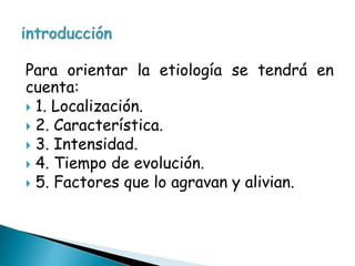 Para orientar la etiología se tendrá en
cuenta:
 1. Localización.
 2. Característica.
 3. Intensidad.
 4. Tiempo de evolución.
 5. Factores que lo agravan y alivian.
 