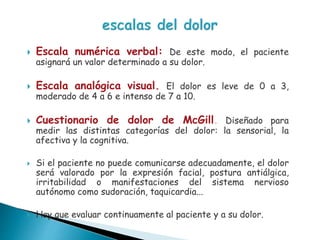  Escala numérica verbal: De este modo, el paciente
asignará un valor determinado a su dolor.
 Escala analógica visual. El dolor es leve de 0 a 3,
moderado de 4 a 6 e intenso de 7 a 10.
 Cuestionario de dolor de McGill. Diseñado para
medir las distintas categorías del dolor: la sensorial, la
afectiva y la cognitiva.
 Si el paciente no puede comunicarse adecuadamente, el dolor
será valorado por la expresión facial, postura antiálgica,
irritabilidad o manifestaciones del sistema nervioso
autónomo como sudoración, taquicardia...
 Hay que evaluar continuamente al paciente y a su dolor.
 