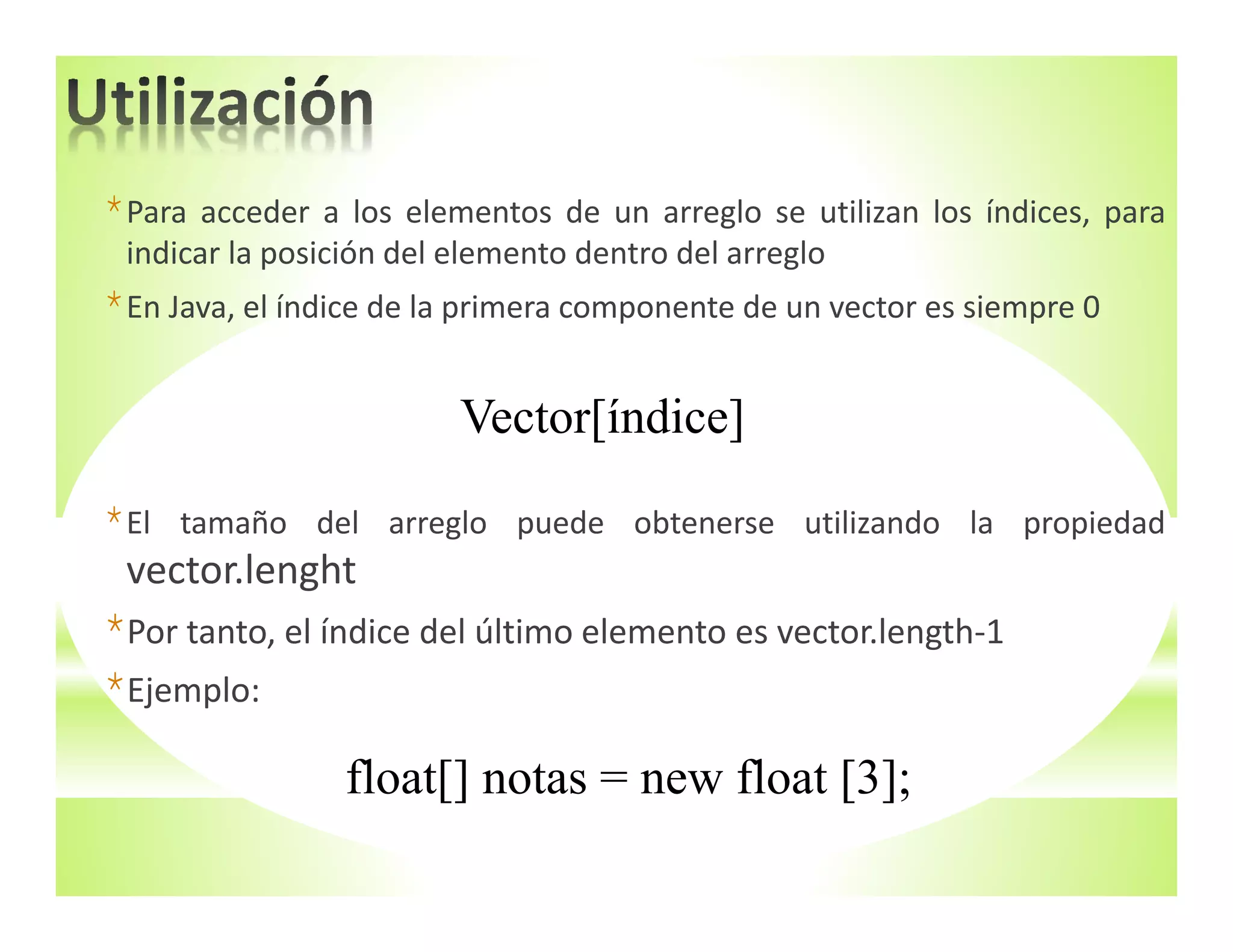 *Para acceder a los elementos de un arreglo se utilizan los índices, para
indicar la posición del elemento dentro del arreglo
*En Java, el índice de la primera componente de un vector es siempre 0
*El tamaño del arreglo puede obtenerse utilizando la propiedad
vector.lenght
*Por tanto, el índice del último elemento es vector.length‐1
*Ejemplo:
Vector[índice]
float[] notas = new float [3];
 