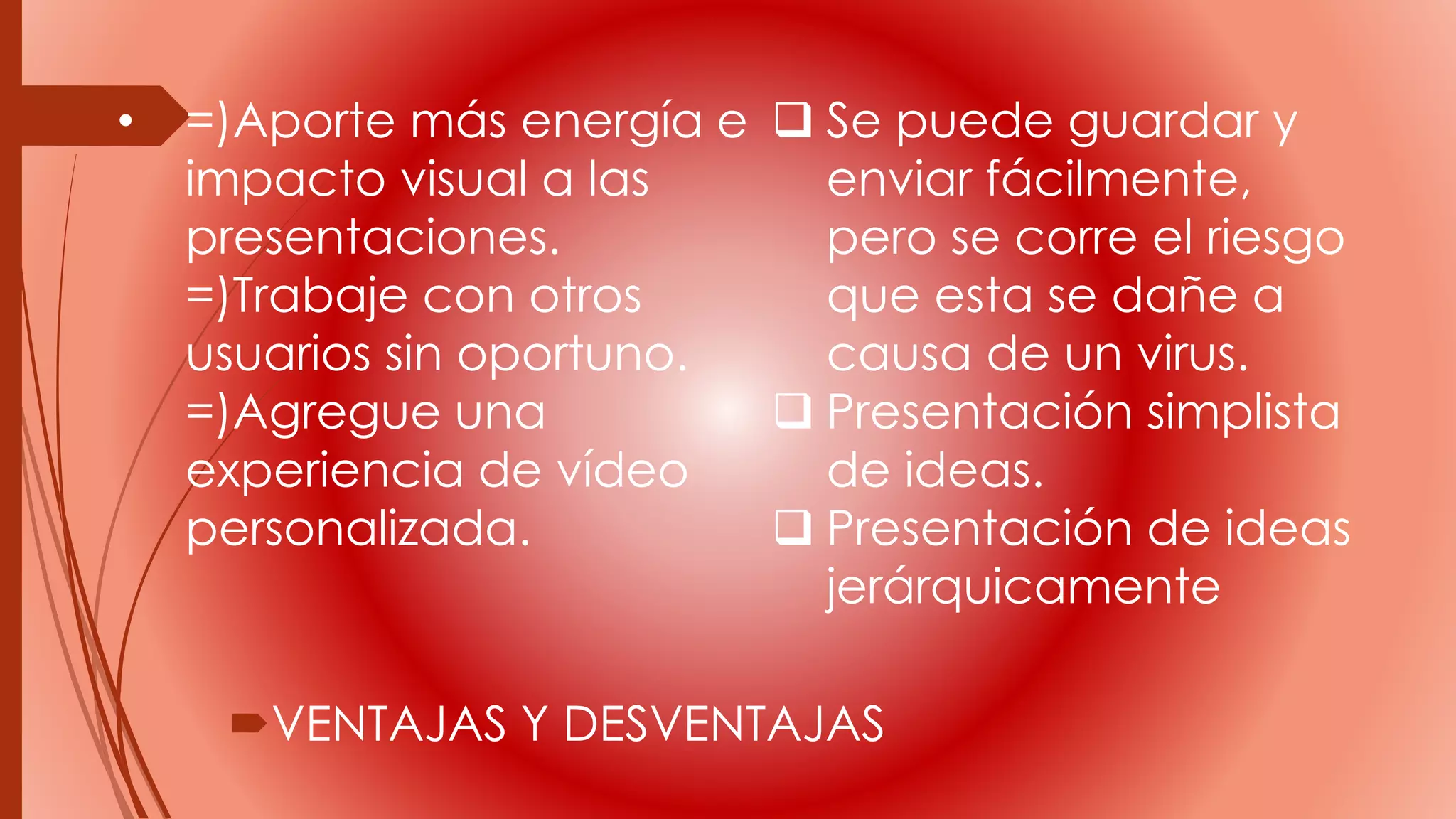 • =)Aporte más energía e
impacto visual a las
presentaciones.
=)Trabaje con otros
usuarios sin oportuno.
=)Agregue una
experiencia de vídeo
personalizada.
VENTAJAS Y DESVENTAJAS
 Se puede guardar y
enviar fácilmente,
pero se corre el riesgo
que esta se dañe a
causa de un virus.
 Presentación simplista
de ideas.
 Presentación de ideas
jerárquicamente
 
