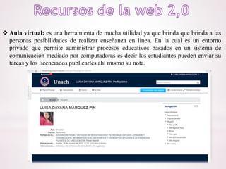 Aula virtual: es una herramienta de mucha utilidad ya que brinda que brinda a las
personas posibilidades de realizar enseñanza en línea. En la cual es un entorno
privado que permite administrar procesos educativos basados en un sistema de
comunicación mediado por computadoras es decir los estudiantes pueden enviar su
tareas y los licenciados publicarles ahí mismo su nota.
 