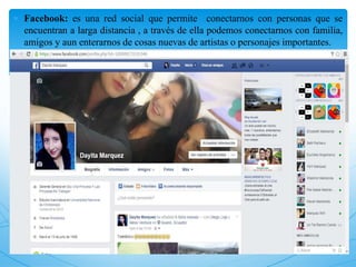  Facebook: es una red social que permite conectarnos con personas que se
encuentran a larga distancia , a través de ella podemos conectarnos con familia,
amigos y aun enterarnos de cosas nuevas de artistas o personajes importantes.
 